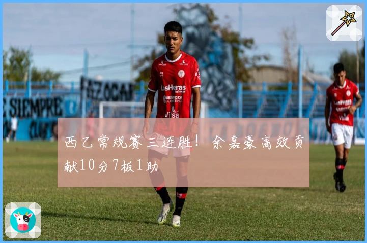 西乙常规赛三连胜！余嘉豪高效贡献10分7板1助