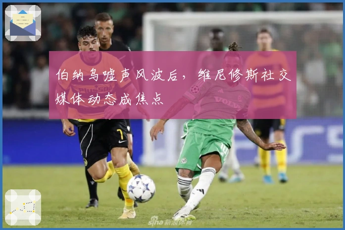 伯纳乌嘘声风波后，维尼修斯社交媒体动态成焦点