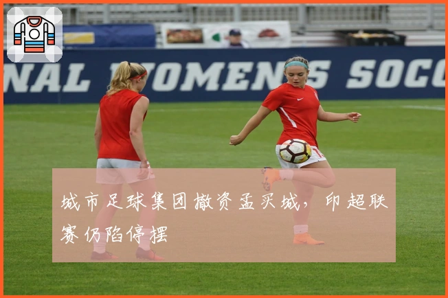 城市足球集团撤资孟买城，印超联赛仍陷停摆