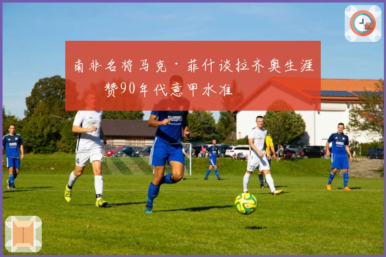 南非名将马克·菲什谈拉齐奥生涯并赞90年代意甲水准