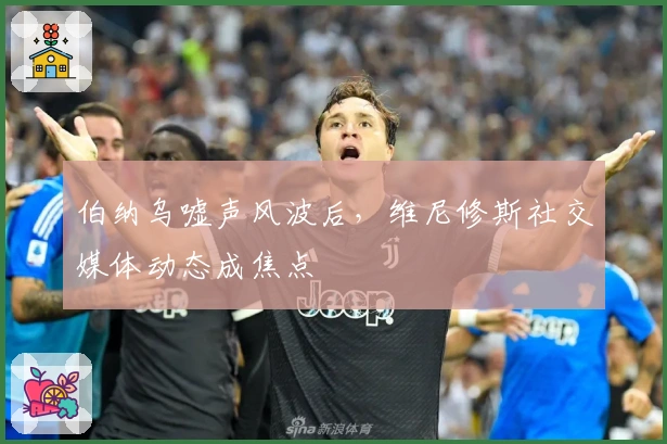 伯纳乌嘘声风波后，维尼修斯社交媒体动态成焦点