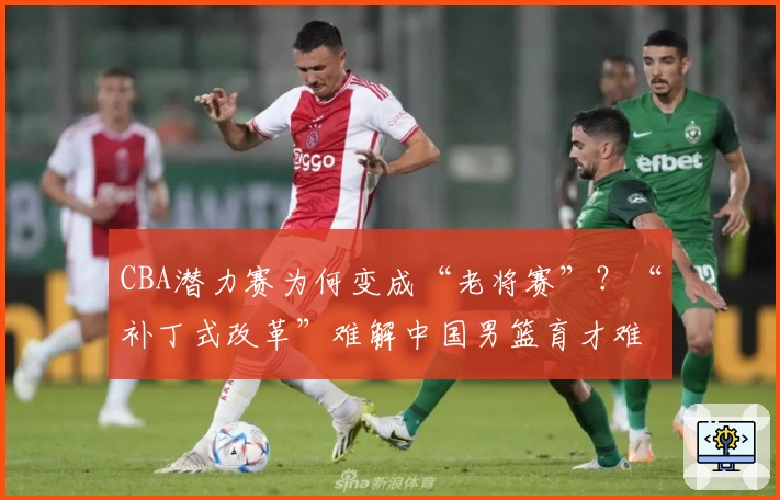 CBA潜力赛为何变成“老将赛”？“补丁式改革”难解中国男篮育才难题