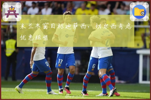 米兰冬窗目标迪萨西，切尔西考虑优惠租借