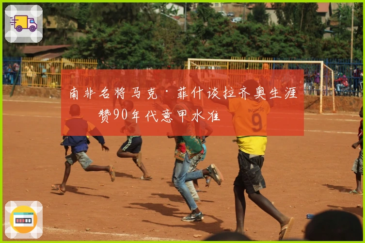 南非名将马克·菲什谈拉齐奥生涯并赞90年代意甲水准