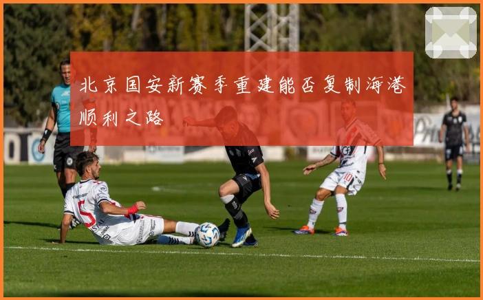 北京国安新赛季重建能否复制海港顺利之路