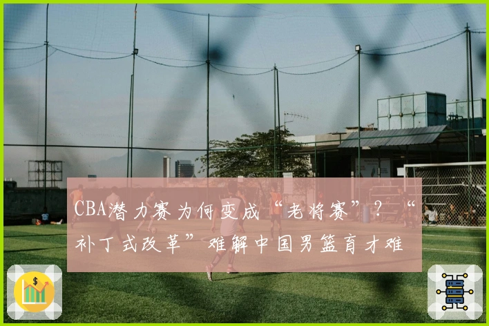 CBA潜力赛为何变成“老将赛”？“补丁式改革”难解中国男篮育才难题